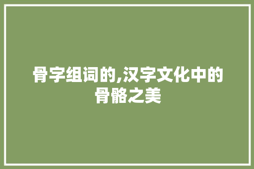 骨字组词的,汉字文化中的骨骼之美
