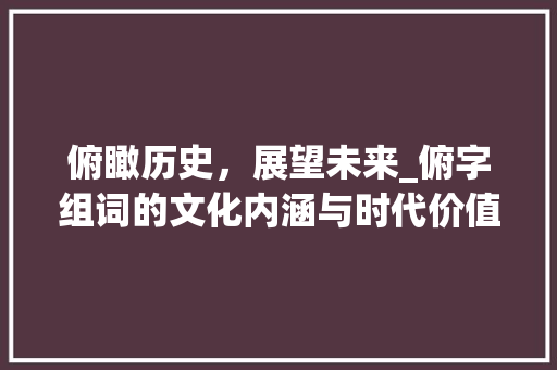 俯瞰历史，展望未来_俯字组词的文化内涵与时代价值