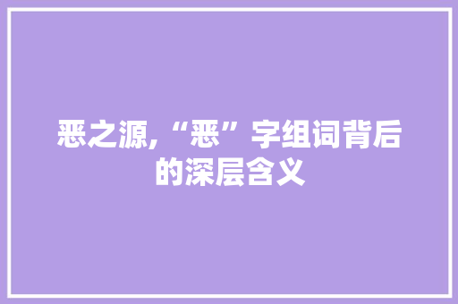 恶之源,“恶”字组词背后的深层含义