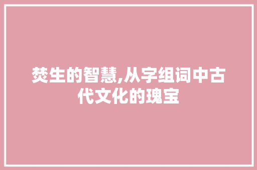 焚生的智慧,从字组词中古代文化的瑰宝
