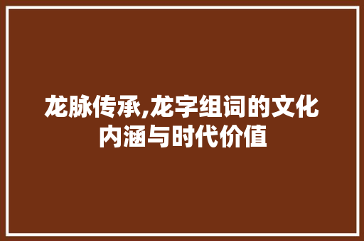 龙脉传承,龙字组词的文化内涵与时代价值