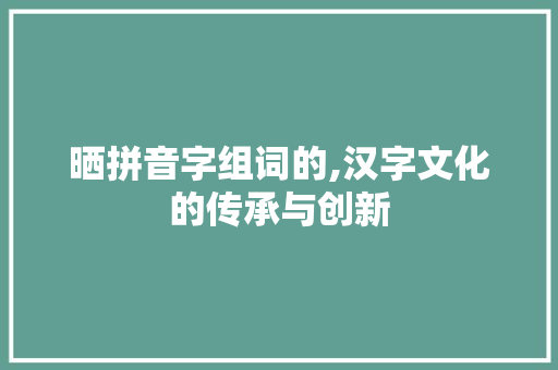 晒拼音字组词的,汉字文化的传承与创新