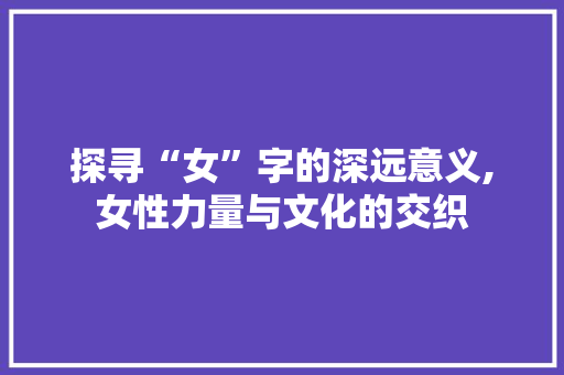 探寻“女”字的深远意义,女性力量与文化的交织