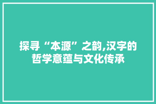 探寻“本源”之韵,汉字的哲学意蕴与文化传承