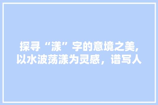 探寻“漾”字的意境之美,以水波荡漾为灵感，谱写人生华章
