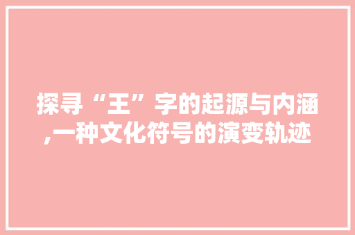 探寻“王”字的起源与内涵,一种文化符号的演变轨迹