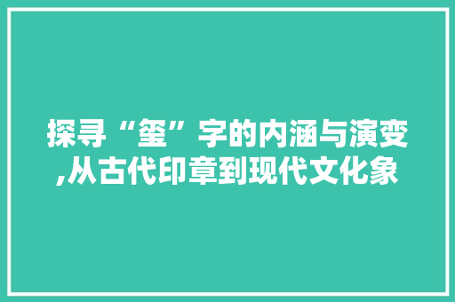 探寻“玺”字的内涵与演变,从古代印章到现代文化象征
