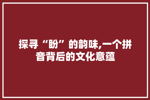 探寻“盼”的韵味,一个拼音背后的文化意蕴
