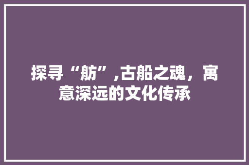 探寻“舫”,古船之魂，寓意深远的文化传承