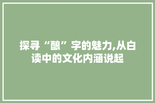 探寻“酿”字的魅力,从白读中的文化内涵说起