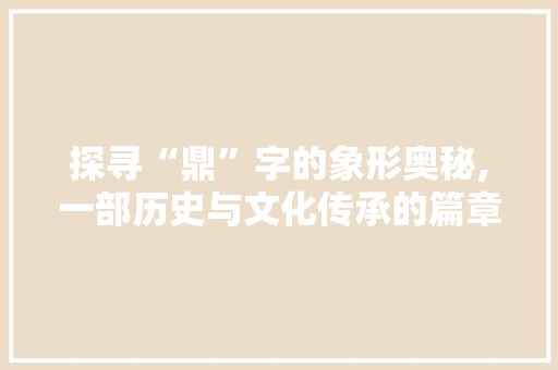 探寻“鼎”字的象形奥秘,一部历史与文化传承的篇章