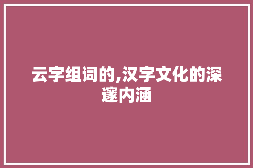 云字组词的,汉字文化的深邃内涵 范文之家