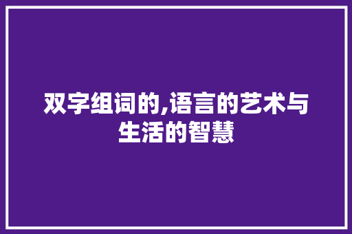 双字组词的,语言的艺术与生活的智慧 范文宝典