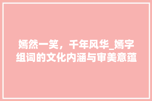 嫣然一笑，千年风华_嫣字组词的文化内涵与审美意蕴 职场应用
