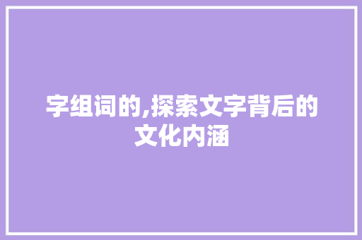 字组词的,探索文字背后的文化内涵