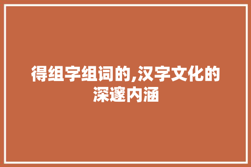 得组字组词的,汉字文化的深邃内涵