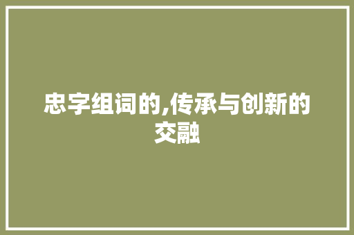 忠字组词的,传承与创新的交融 优秀范文