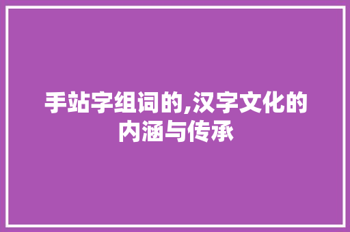 手站字组词的,汉字文化的内涵与传承