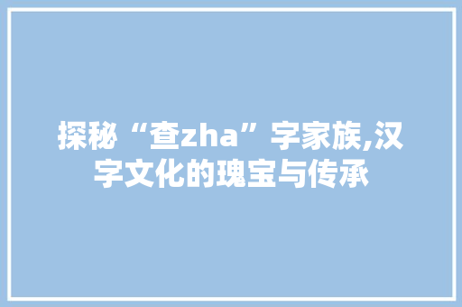 探秘“查zha”字家族,汉字文化的瑰宝与传承
