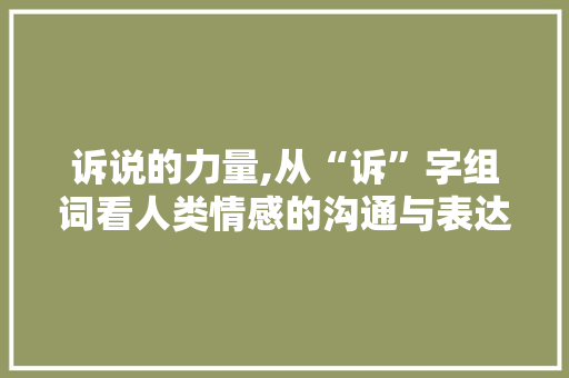 诉说的力量,从“诉”字组词看人类情感的沟通与表达