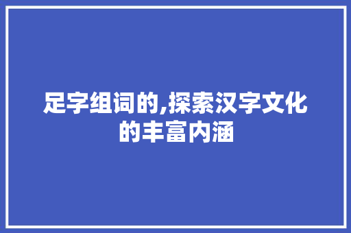 足字组词的,探索汉字文化的丰富内涵