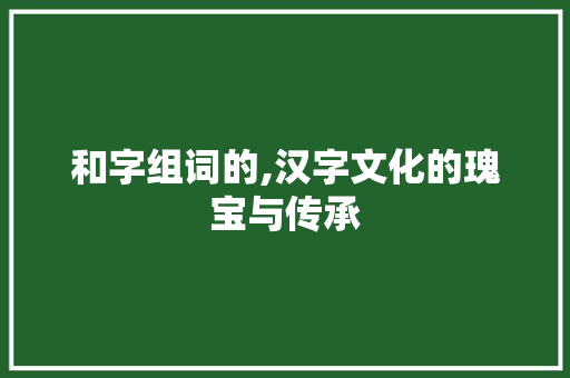 和字组词的,汉字文化的瑰宝与传承