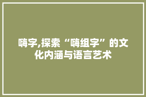 嗨字,探索“嗨组字”的文化内涵与语言艺术