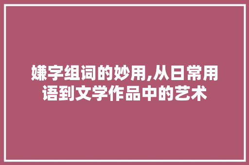 嫌字组词的妙用,从日常用语到文学作品中的艺术