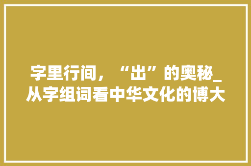 字里行间，“出”的奥秘_从字组词看中华文化的博大精深