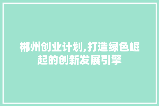 郴州创业计划,打造绿色崛起的创新发展引擎