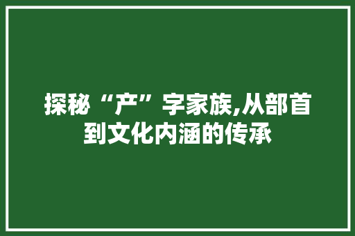 探秘“产”字家族,从部首到文化内涵的传承