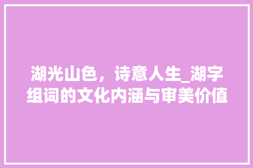 湖光山色，诗意人生_湖字组词的文化内涵与审美价值