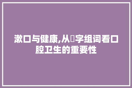 漱口与健康,从潄字组词看口腔卫生的重要性