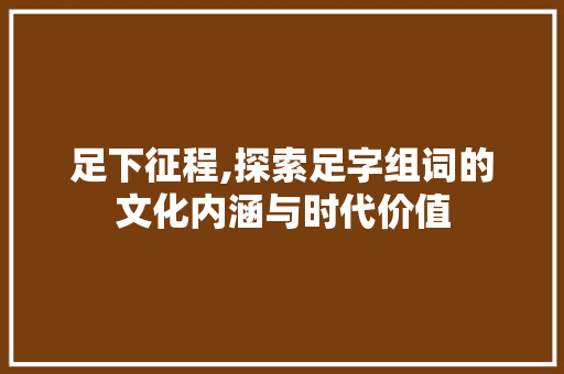 足下征程,探索足字组词的文化内涵与时代价值