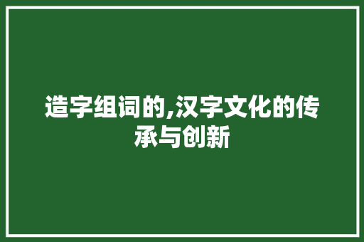 造字组词的,汉字文化的传承与创新