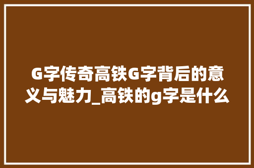 G字传奇高铁G字背后的意义与魅力_高铁的g字是什么意思