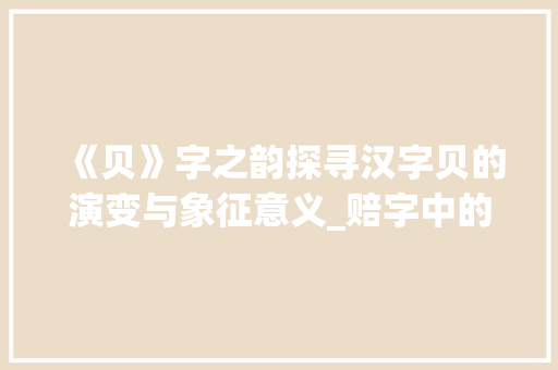 《贝》字之韵探寻汉字贝的演变与象征意义_赔字中的贝是什么意思 范文参考