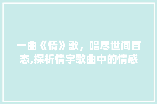 一曲《情》歌，唱尽世间百态,探析情字歌曲中的情感表达与人生哲理_一个情字歌曲表达的意思