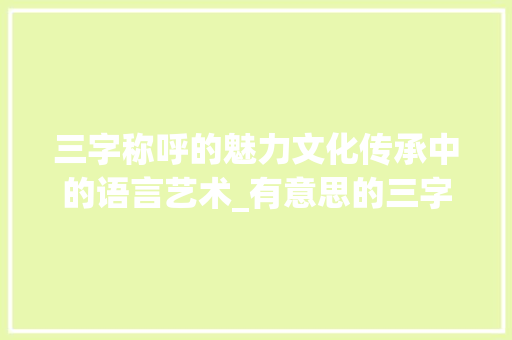 三字称呼的魅力文化传承中的语言艺术_有意思的三字称呼大全