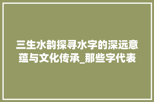 三生水韵探寻水字的深远意蕴与文化传承_那些字代表三个水的意思