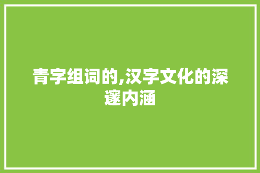 青字组词的,汉字文化的深邃内涵