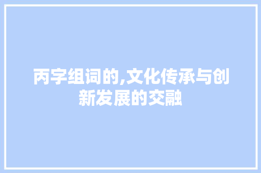 丙字组词的,文化传承与创新发展的交融