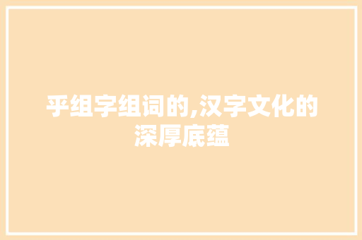 乎组字组词的,汉字文化的深厚底蕴
