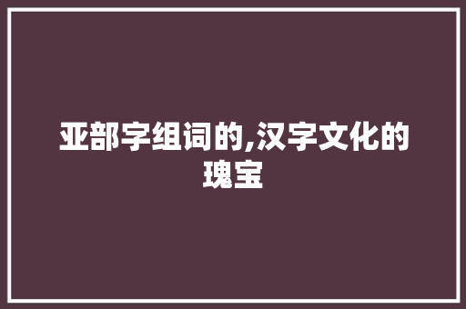 亚部字组词的,汉字文化的瑰宝