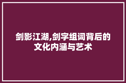 剑影江湖,剑字组词背后的文化内涵与艺术