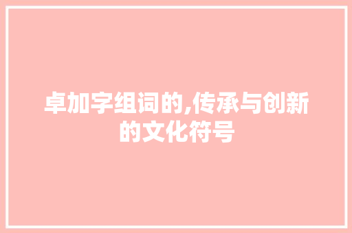 卓加字组词的,传承与创新的文化符号 职场应用