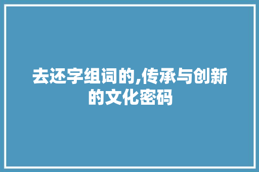去还字组词的,传承与创新的文化密码