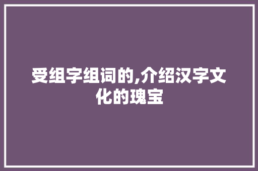 受组字组词的,介绍汉字文化的瑰宝