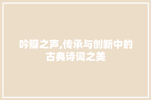 吟瓣之声,传承与创新中的古典诗词之美