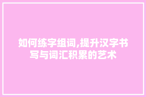 如何练字组词,提升汉字书写与词汇积累的艺术